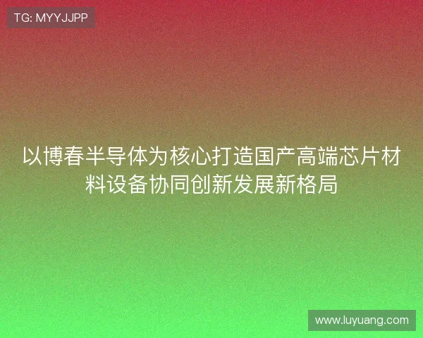 以博春半导体为核心打造国产高端芯片材料设备协同创新发展新格局